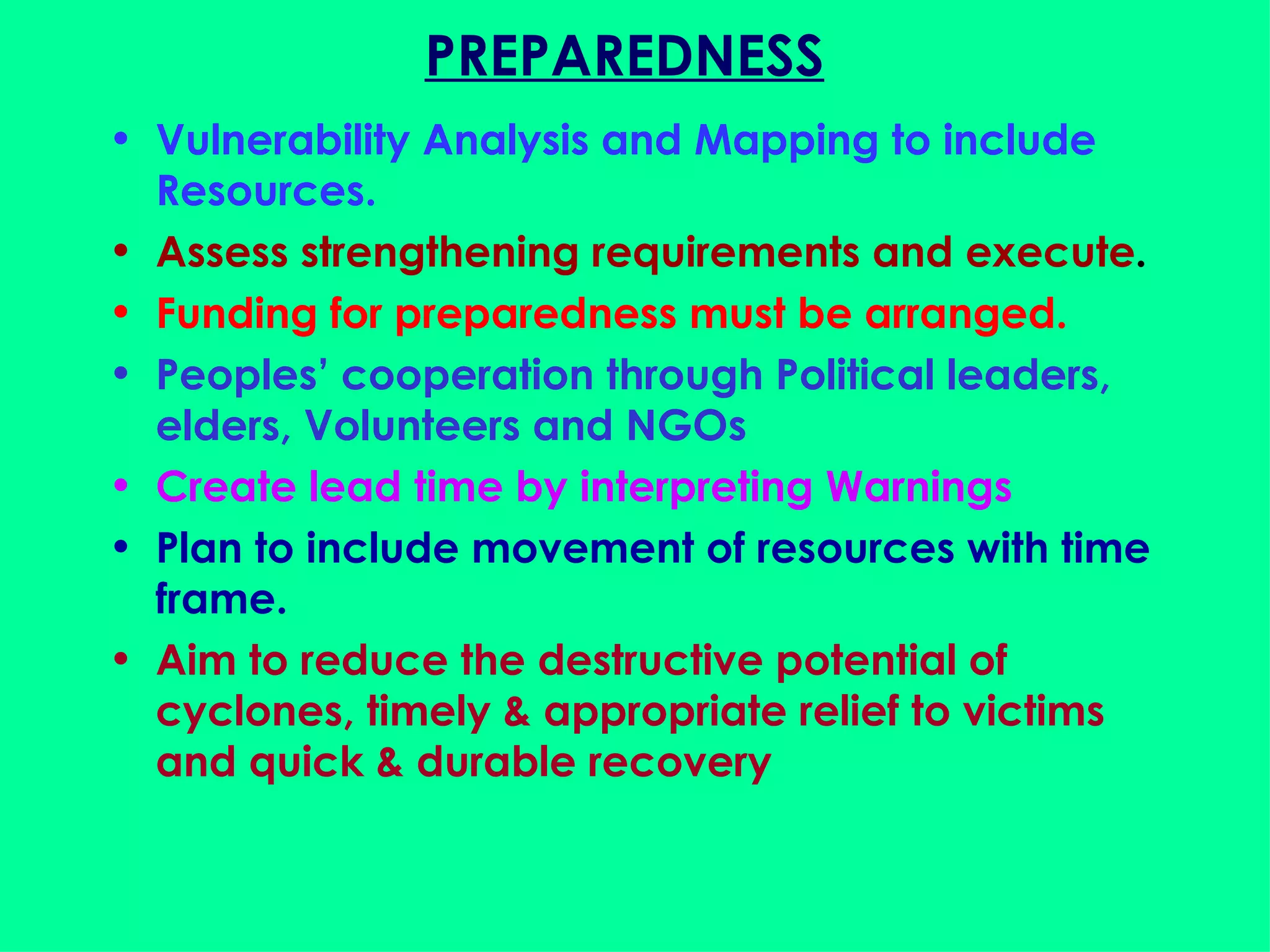 PREPAREDNESS Vulnerability Analysis and Mapping to include Resources. Assess strengthening requirements and execute . Funding for preparedness must be arranged. Peoples’ cooperation through Political leaders, elders, Volunteers and NGOs Create lead time by interpreting Warnings Plan to include movement of resources with time frame. Aim to reduce the destructive potential of cyclones, timely & appropriate relief to victims and quick & durable recovery 