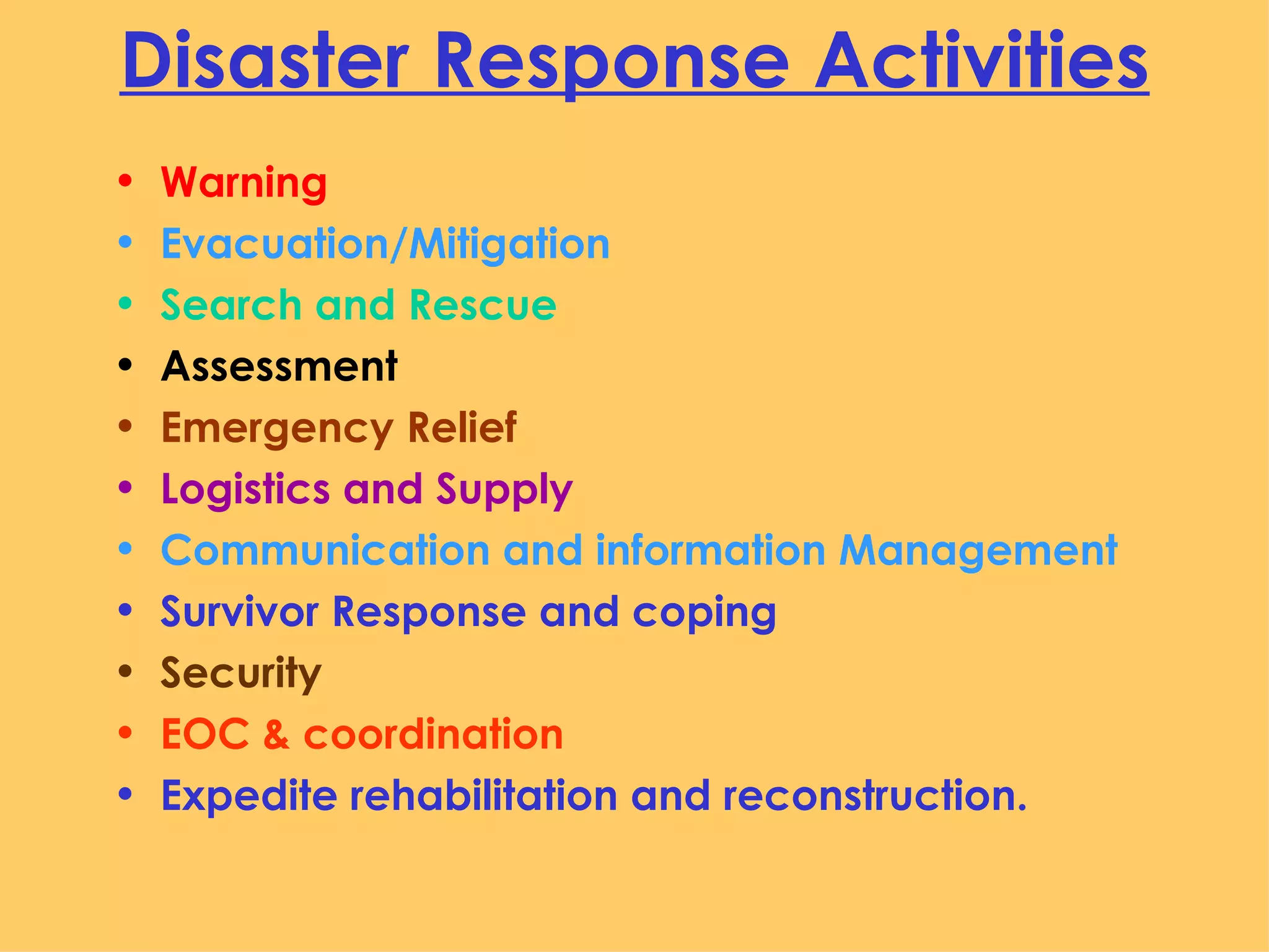 Disaster Response Activities Warning  Evacuation/Mitigation Search and Rescue Assessment Emergency Relief Logistics and Supply Communication and information Management  Survivor Response and coping Security EOC & coordination Expedite rehabilitation and reconstruction.  