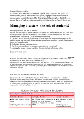 Disaster Management Plan
A disaster is an unplanned event that significantly threatens the health of
the residents, causes operational disruption, or physical or environmental
damage, and harm to the city. The disaster could be disruption due to flood,
storm, threat of violence, riot, major fire, building collapse, bomb threat, etc.


Managing disasters -the role of students?
Managing disasters -the role of students?
Choose any man made or natural disaster which your area may be vulnerable to e.g gas leaks,
building collapse, rail' or road accidents, laboratory accidents, health hazards due to toxic
waste disposal, earthquakes, Floods, volcanic eruptions etc.
1. Prepare a survey schedule detailing the different areas that are posing threats due to the
various natural and man made disasters in and around your school for example factory/slum/
dump yard located nearby.
2. Collect the data and prepare a report.
3. Develop posters and skits for awareness generation in your school.
4. Make a plan to deal with anyone of the disasters likely to affect your school

Students role earth quake


                                                                                           Improve
A student should teach the illitrate people (villagers) how to be aware from earthquakes i.e the
precautions to be taken when an earthquake occurs.
He/she should help the sufferers of earthquake that they can , i.e by collecting funds with the help
of their friends and giving it to them.theyshold give their old clothes ,books ,etc for the children
who lost their parents in the disaster.they should try to spend some time with them to make them
forget their sadness




What is the role of students in managing with flood?

Students can do what not.First of all they can start with their house.that is take out all the
important papers,things,familyphotos,little money and keep them aside for emergency if your
parents are not at home as a situation may come when u might have to leave your house if you r
in a flood prone area.Students can go together go in a group to the relief camps and help the
rescuers.If u find this insufficient do ask



                 Natural Disaster Mitigation Strategies
EARTHQUAKE MITIGATION
Before the Disaster               During the Disaster                   After the Disaster
• Check for hazards in the     • If indoors: Take cover under a         • Be prepared for after
home                           piece of heavy furniture or              shocks
                               against an inside wall and stay
• Identify safe places in each inside                                   • Help injured or
                                                                        trapped persons and
 