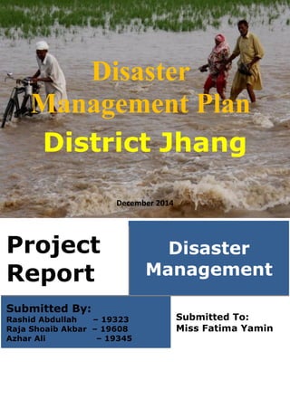 Disaster
Management Plan
District Jhang
December 2014
Project
Report
Disaster
Management
Submitted By:
Rashid Abdullah – 19323
Raja Shoaib Akbar – 19608
Azhar Ali – 19345
Submitted To:
Miss Fatima Yamin
 