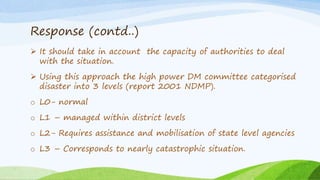 Response (contd..)
 It should take in account the capacity of authorities to deal
with the situation.
 Using this approach the high power DM committee categorised
disaster into 3 levels (report 2001 NDMP).
o L0- normal
o L1 – managed within district levels
o L2- Requires assistance and mobilisation of state level agencies
o L3 – Corresponds to nearly catastrophic situation.
 