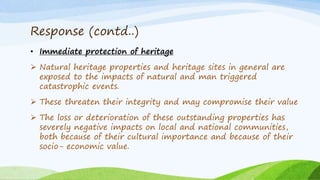 Response (contd..)
• Immediate protection of heritage
 Natural heritage properties and heritage sites in general are
exposed to the impacts of natural and man triggered
catastrophic events.
 These threaten their integrity and may compromise their value
 The loss or deterioration of these outstanding properties has
severely negative impacts on local and national communities,
both because of their cultural importance and because of their
socio- economic value.
 