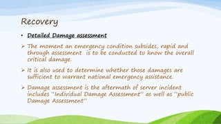Recovery
• Detailed Damage assessment
 The moment an emergency condition subsides, rapid and
through assessment is to be conducted to know the overall
critical damage.
 It is also used to determine whether those damages are
sufficient to warrant national emergency assistance.
 Damage assessment is the aftermath of server incident
includes “Individual Damage Assessment” as well as “public
Damage Assessment”
 