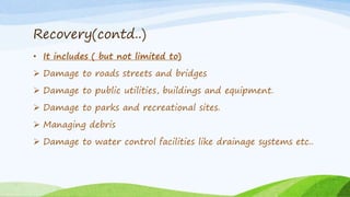 Recovery(contd..)
• It includes ( but not limited to)
 Damage to roads streets and bridges
 Damage to public utilities, buildings and equipment.
 Damage to parks and recreational sites.
 Managing debris
 Damage to water control facilities like drainage systems etc..
 
