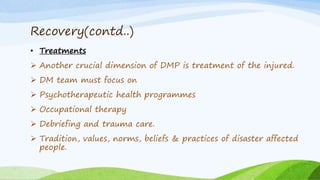 Recovery(contd..)
• Treatments
 Another crucial dimension of DMP is treatment of the injured.
 DM team must focus on
 Psychotherapeutic health programmes
 Occupational therapy
 Debriefing and trauma care.
 Tradition, values, norms, beliefs & practices of disaster affected
people.
 