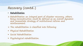 Recovery (contd..)
• Rehabilitation
 Rehabilitation an integral part of disaster recovery, others
being reconstruction could be defined as an overall dynamic
and immediate strategy of institutional reform and
reinforcement.
 The rehabilitation is classified into following
 Physical Rehabilitation
 Social Rehabilitation
 Psychological rehabilitation.
 