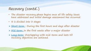 Recovery (contd..)
• The disaster recovery phase begins once all life safety issues
have addressed and initial damage assessment has occurred.
• It is divided into 3 stages
 Short term : During the first hours and days after disaster
 Mid term: In the first weeks after a major disaster
 Long term: Overlapping with mid-term and lasts till
recovery objectives are achieved.
 