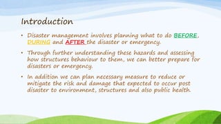 Introduction
• Disaster management involves planning what to do BEFORE,
DURING and AFTER the disaster or emergency.
• Through further understanding these hazards and assessing
how structures behaviour to them, we can better prepare for
disasters or emergency.
• In addition we can plan necessary measure to reduce or
mitigate the risk and damage that expected to occur post
disaster to environment, structures and also public health.
 