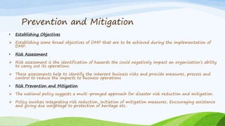 Prevention and Mitigation
• Establishing Objectives
 Establishing some broad objectives of DMP that are to be achieved during the implementation of
DMP.
• Risk Assessment
 Risk assessment is the identification of hazards the could negatively impact an organisation’s ability
to carry out its operations.
 These assessments help to identify the inherent business risks and provide measures, process and
control to reduce the impacts to business operations
• Risk Prevention and Mitigation
 The national policy suggests a multi-pronged approach for disaster risk reduction and mitigation.
 Policy involves Integrating risk reduction, Initiation of mitigation measures, Encouraging assistance
and giving due weightage to protection of heritage etc..
 