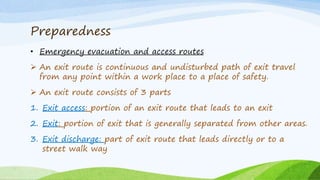 Preparedness
• Emergency evacuation and access routes
 An exit route is continuous and undisturbed path of exit travel
from any point within a work place to a place of safety.
 An exit route consists of 3 parts
1. Exit access: portion of an exit route that leads to an exit
2. Exit: portion of exit that is generally separated from other areas.
3. Exit discharge: part of exit route that leads directly or to a
street walk way
 
