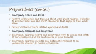 Preparedness (contd..)
• Emergency Teams and Drills
 Receive information and training about work place hazards, methods
to prevent them and the OSHA standards that apply to their work
place.
 Review records of work related injuries and illness.
• Emergency Response and equipment:
 Emergency response teams and equipment work to ensure the safety
of our employees and the continuance of your business.
 Emergency response includes any systematic response to an
unexpected disaster or hazard occurrence.
 
