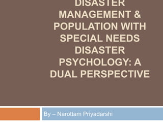 DISASTER
MANAGEMENT &
POPULATION WITH
SPECIAL NEEDS
DISASTER
PSYCHOLOGY: A
DUAL PERSPECTIVE
By – Narottam Priyadarshi
 