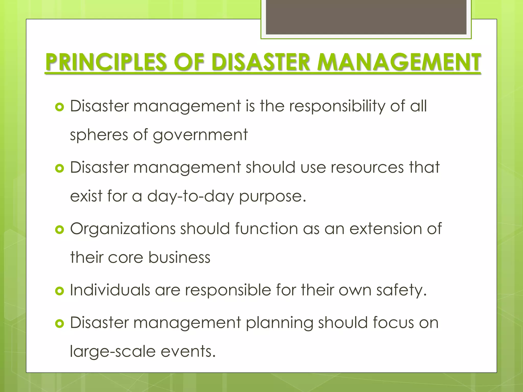 PRINCIPLES OF DISASTER MANAGEMENT 
 Disaster management is the responsibility of all 
spheres of government 
 Disaster management should use resources that 
exist for a day-to-day purpose. 
 Organizations should function as an extension of 
their core business 
 Individuals are responsible for their own safety. 
 Disaster management planning should focus on 
large-scale events. 
 