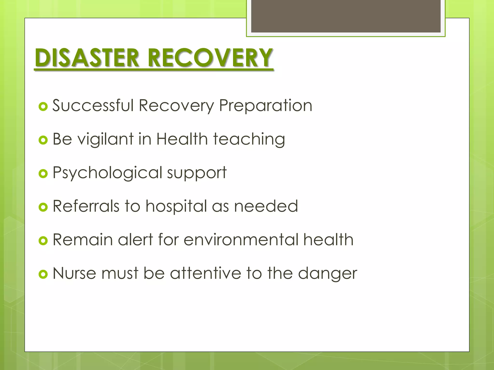 DISASTER RECOVERY 
 Successful Recovery Preparation 
 Be vigilant in Health teaching 
 Psychological support 
 Referrals to hospital as needed 
 Remain alert for environmental health 
 Nurse must be attentive to the danger 
 