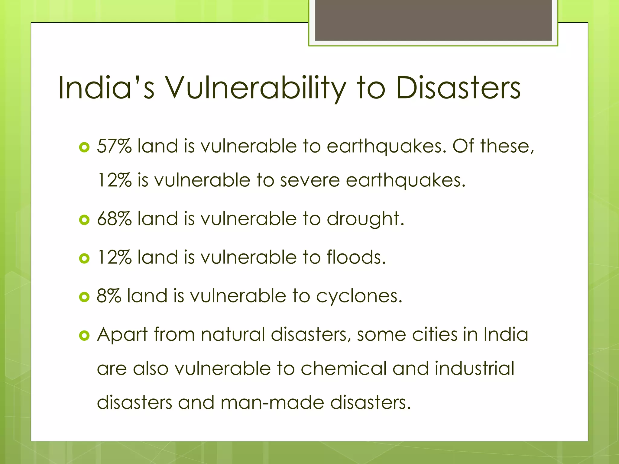 India’s Vulnerability to Disasters 
 57% land is vulnerable to earthquakes. Of these, 
12% is vulnerable to severe earthquakes. 
 68% land is vulnerable to drought. 
 12% land is vulnerable to floods. 
 8% land is vulnerable to cyclones. 
 Apart from natural disasters, some cities in India 
are also vulnerable to chemical and industrial 
disasters and man-made disasters. 
 