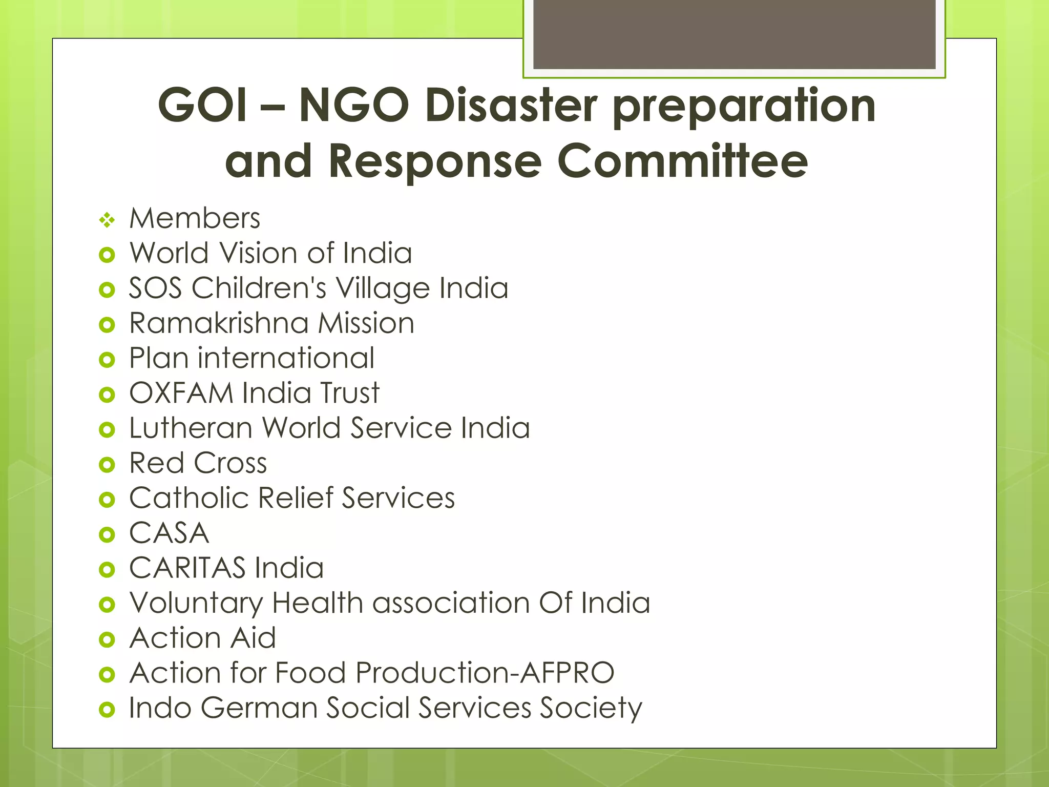 GOI – NGO Disaster preparation 
and Response Committee 
 Members 
 World Vision of India 
 SOS Children's Village India 
 Ramakrishna Mission 
 Plan international 
 OXFAM India Trust 
 Lutheran World Service India 
 Red Cross 
 Catholic Relief Services 
 CASA 
 CARITAS India 
 Voluntary Health association Of India 
 Action Aid 
 Action for Food Production-AFPRO 
 Indo German Social Services Society 
 