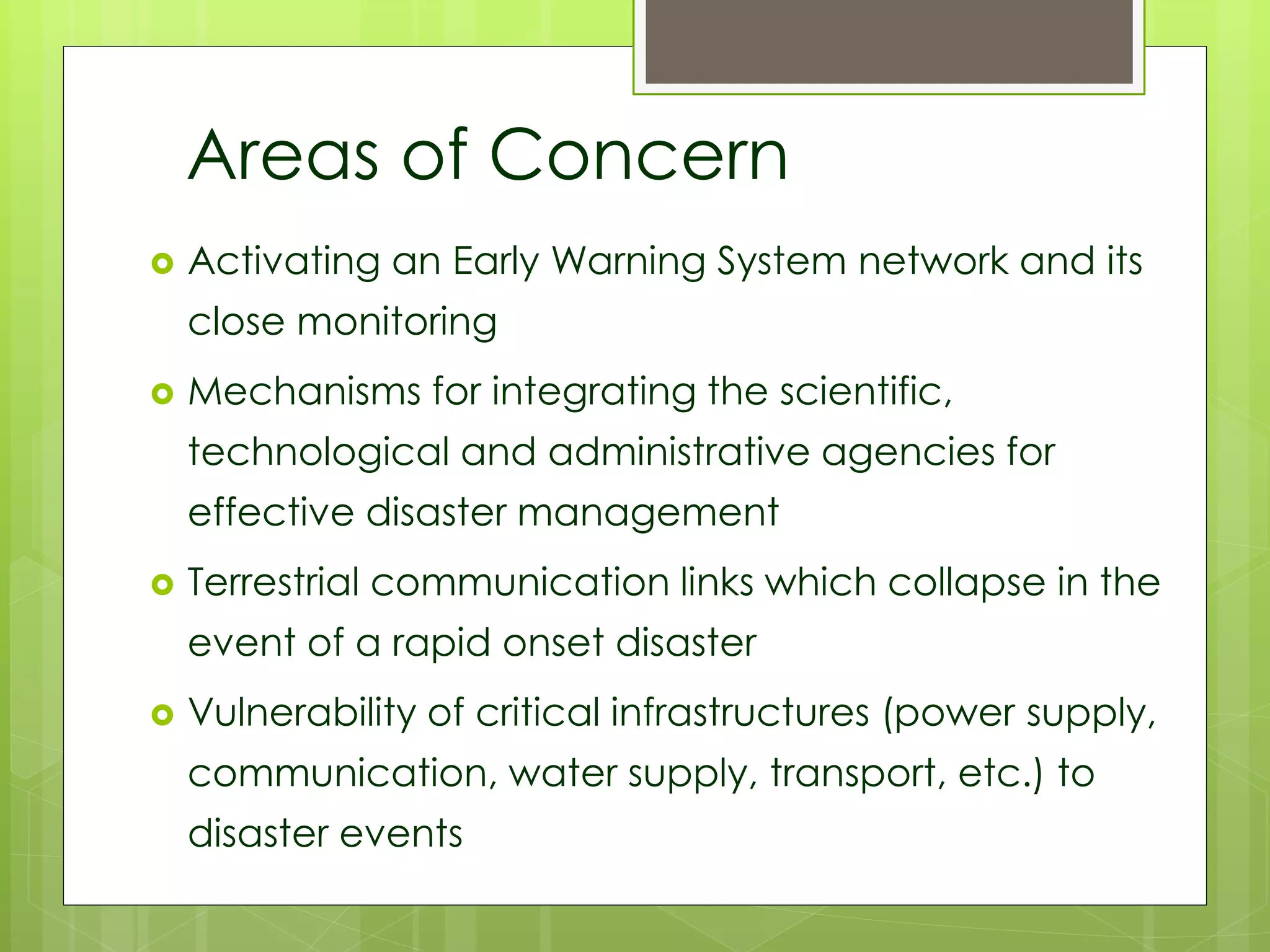 Areas of Concern 
 Activating an Early Warning System network and its 
close monitoring 
 Mechanisms for integrating the scientific, 
technological and administrative agencies for 
effective disaster management 
 Terrestrial communication links which collapse in the 
event of a rapid onset disaster 
 Vulnerability of critical infrastructures (power supply, 
communication, water supply, transport, etc.) to 
disaster events 
 