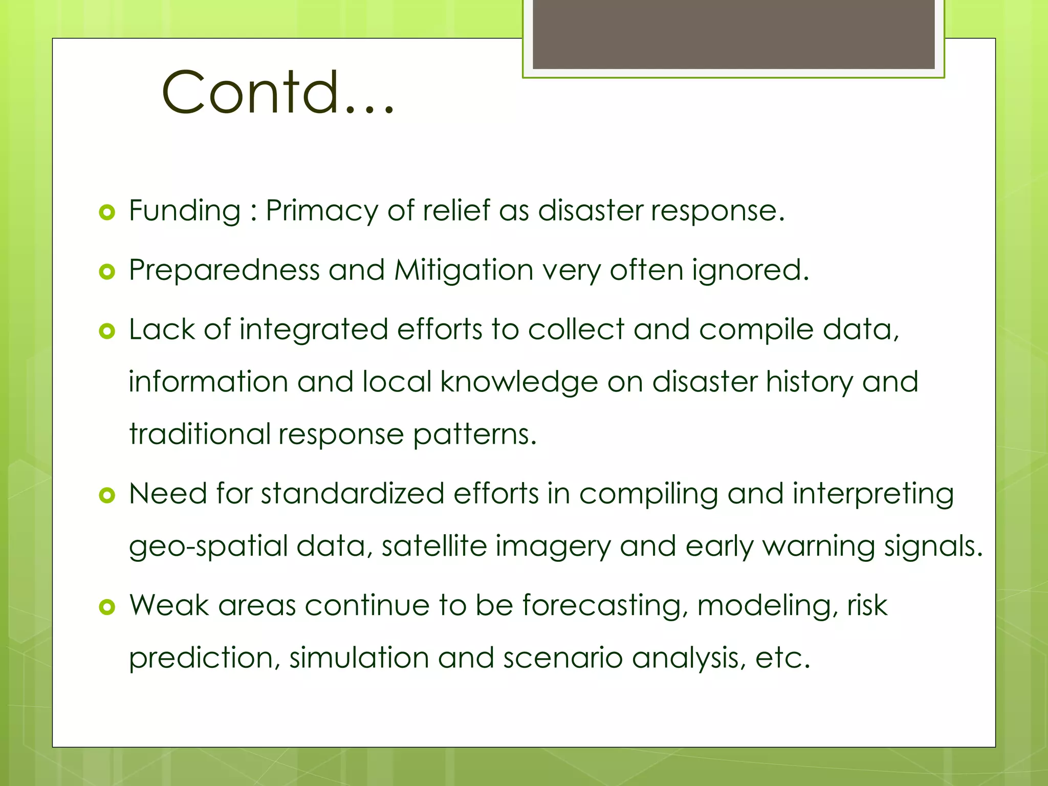 Contd… 
 Funding : Primacy of relief as disaster response. 
 Preparedness and Mitigation very often ignored. 
 Lack of integrated efforts to collect and compile data, 
information and local knowledge on disaster history and 
traditional response patterns. 
 Need for standardized efforts in compiling and interpreting 
geo-spatial data, satellite imagery and early warning signals. 
 Weak areas continue to be forecasting, modeling, risk 
prediction, simulation and scenario analysis, etc. 
 