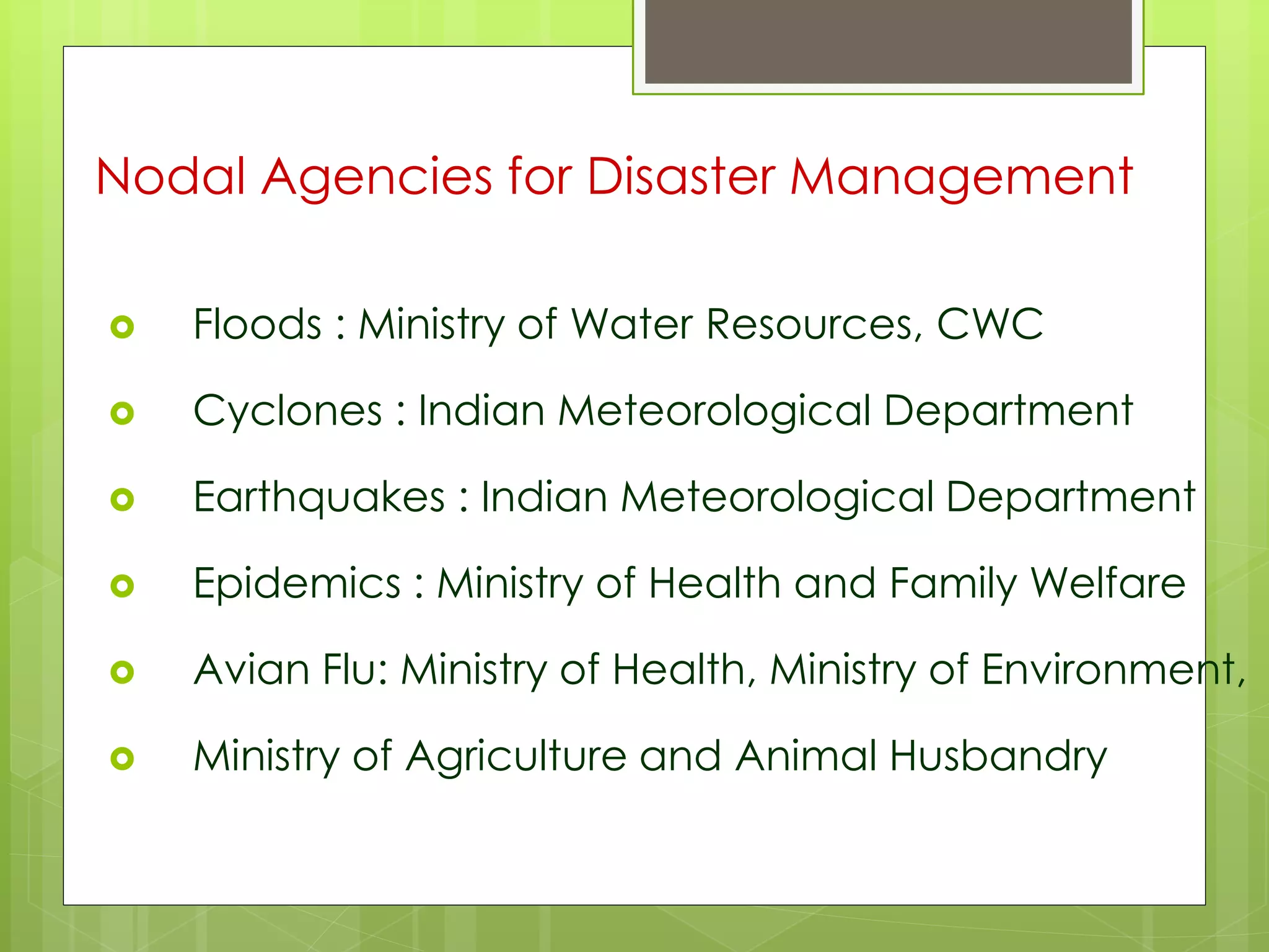 Nodal Agencies for Disaster Management 
 Floods : Ministry of Water Resources, CWC 
 Cyclones : Indian Meteorological Department 
 Earthquakes : Indian Meteorological Department 
 Epidemics : Ministry of Health and Family Welfare 
 Avian Flu: Ministry of Health, Ministry of Environment, 
 Ministry of Agriculture and Animal Husbandry 
 