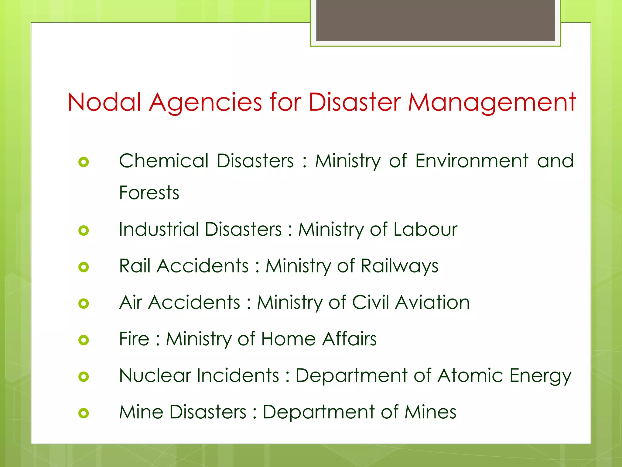 Nodal Agencies for Disaster Management 
 Chemical Disasters : Ministry of Environment and 
Forests 
 Industrial Disasters : Ministry of Labour 
 Rail Accidents : Ministry of Railways 
 Air Accidents : Ministry of Civil Aviation 
 Fire : Ministry of Home Affairs 
 Nuclear Incidents : Department of Atomic Energy 
 Mine Disasters : Department of Mines 
 