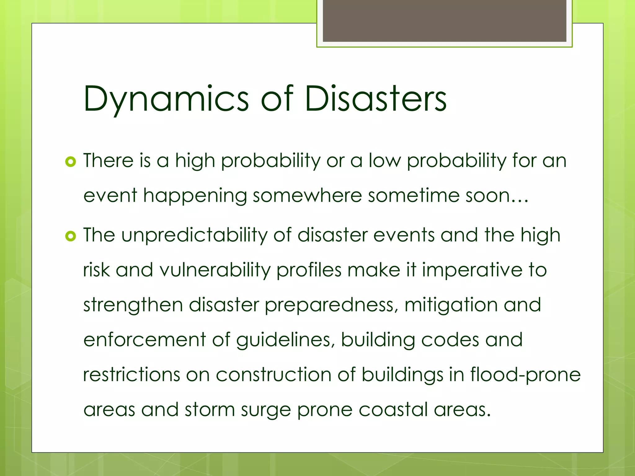 Dynamics of Disasters 
 There is a high probability or a low probability for an 
event happening somewhere sometime soon… 
 The unpredictability of disaster events and the high 
risk and vulnerability profiles make it imperative to 
strengthen disaster preparedness, mitigation and 
enforcement of guidelines, building codes and 
restrictions on construction of buildings in flood-prone 
areas and storm surge prone coastal areas. 
 