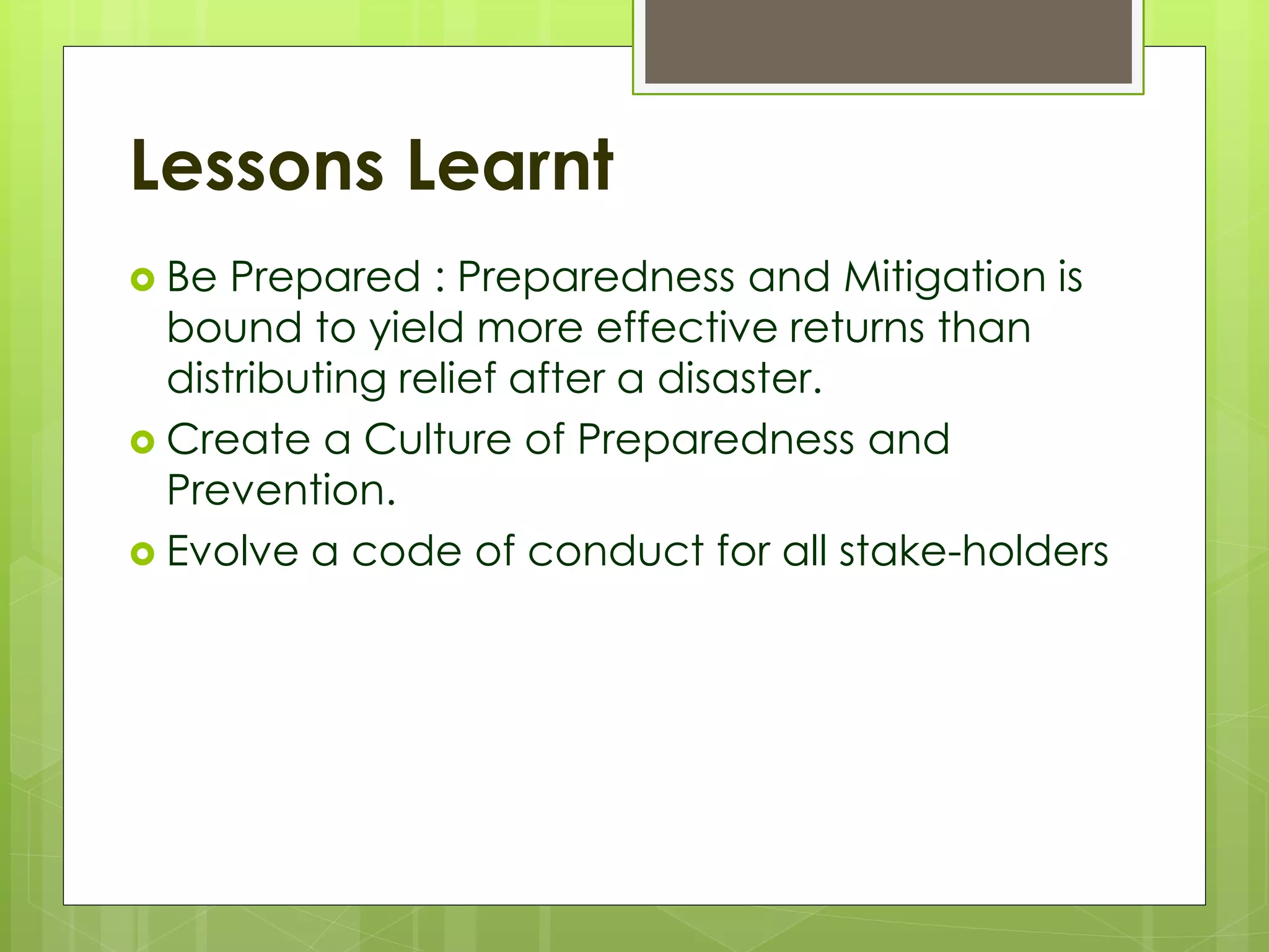 Lessons Learnt 
 Be Prepared : Preparedness and Mitigation is 
bound to yield more effective returns than 
distributing relief after a disaster. 
 Create a Culture of Preparedness and 
Prevention. 
 Evolve a code of conduct for all stake-holders 
 