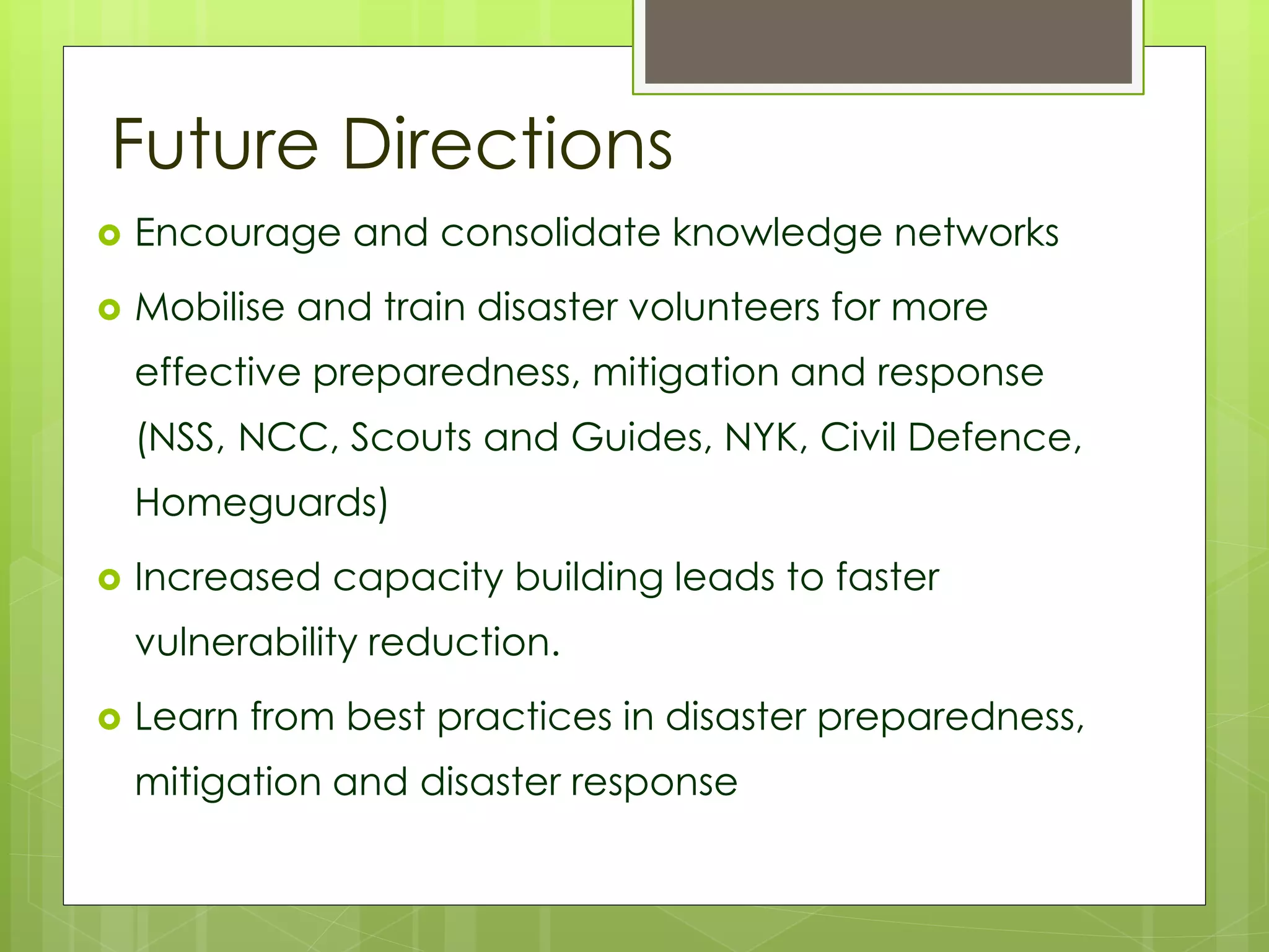 Future Directions 
 Encourage and consolidate knowledge networks 
 Mobilise and train disaster volunteers for more 
effective preparedness, mitigation and response 
(NSS, NCC, Scouts and Guides, NYK, Civil Defence, 
Homeguards) 
 Increased capacity building leads to faster 
vulnerability reduction. 
 Learn from best practices in disaster preparedness, 
mitigation and disaster response 
 