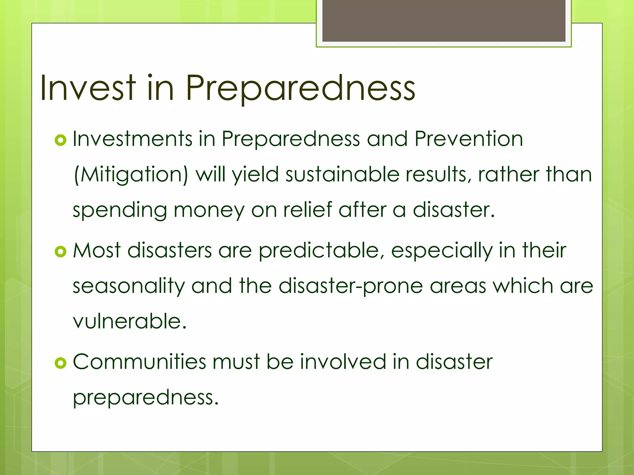 Invest in Preparedness 
 Investments in Preparedness and Prevention 
(Mitigation) will yield sustainable results, rather than 
spending money on relief after a disaster. 
 Most disasters are predictable, especially in their 
seasonality and the disaster-prone areas which are 
vulnerable. 
 Communities must be involved in disaster 
preparedness. 
 