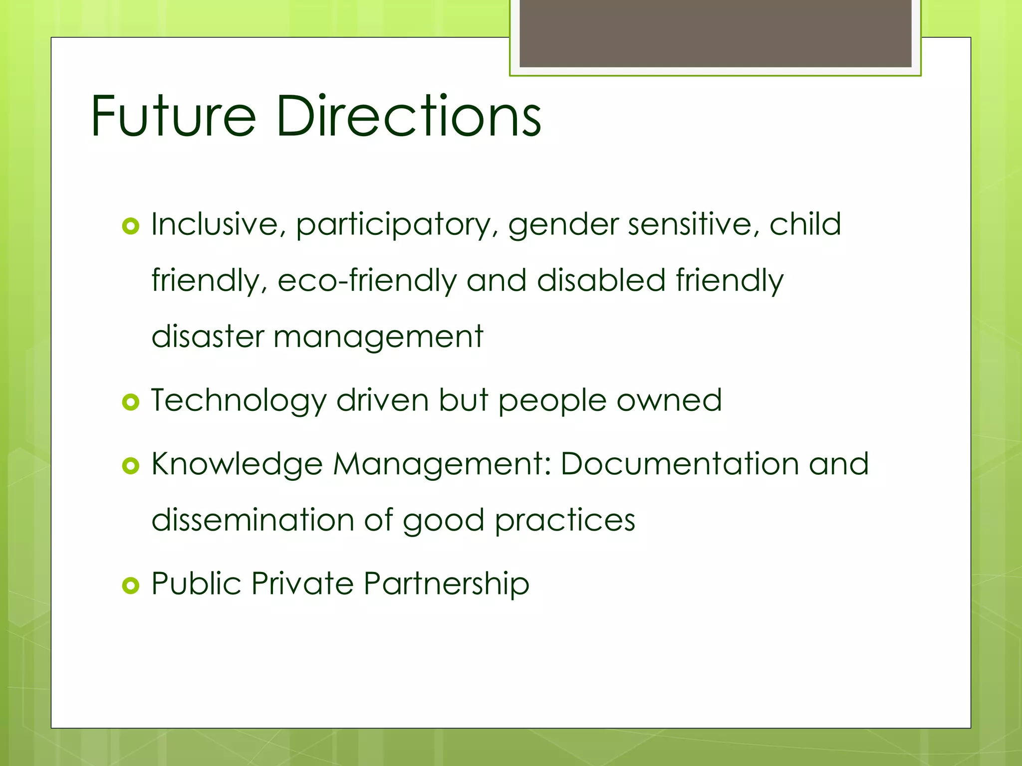 Future Directions 
 Inclusive, participatory, gender sensitive, child 
friendly, eco-friendly and disabled friendly 
disaster management 
 Technology driven but people owned 
 Knowledge Management: Documentation and 
dissemination of good practices 
 Public Private Partnership 
 