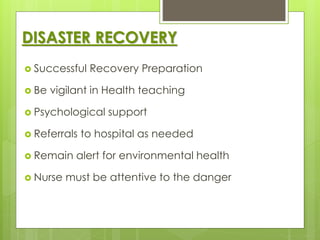 DISASTER RECOVERY 
 Successful Recovery Preparation 
 Be vigilant in Health teaching 
 Psychological support 
 Referrals to hospital as needed 
 Remain alert for environmental health 
 Nurse must be attentive to the danger 
 