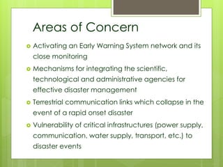 Areas of Concern 
 Activating an Early Warning System network and its 
close monitoring 
 Mechanisms for integrating the scientific, 
technological and administrative agencies for 
effective disaster management 
 Terrestrial communication links which collapse in the 
event of a rapid onset disaster 
 Vulnerability of critical infrastructures (power supply, 
communication, water supply, transport, etc.) to 
disaster events 
 