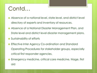Contd… 
 Absence of a national level, state level, and district level 
directory of experts and inventory of resources. 
 Absence of a National Disaster Management Plan, and 
State level and district level disaster management plans. 
 Sustainability of efforts 
 Effective Inter Agency Co-ordination and Standard 
Operating Procedures for stakeholder groups, especially 
critical first responder agencies. 
 Emergency medicine, critical care medicine, triage, first 
aid 
 