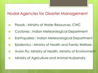 Nodal Agencies for Disaster Management 
 Floods : Ministry of Water Resources, CWC 
 Cyclones : Indian Meteorological Department 
 Earthquakes : Indian Meteorological Department 
 Epidemics : Ministry of Health and Family Welfare 
 Avian Flu: Ministry of Health, Ministry of Environment, 
 Ministry of Agriculture and Animal Husbandry 
 