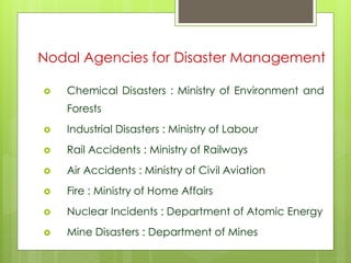Nodal Agencies for Disaster Management 
 Chemical Disasters : Ministry of Environment and 
Forests 
 Industrial Disasters : Ministry of Labour 
 Rail Accidents : Ministry of Railways 
 Air Accidents : Ministry of Civil Aviation 
 Fire : Ministry of Home Affairs 
 Nuclear Incidents : Department of Atomic Energy 
 Mine Disasters : Department of Mines 
 