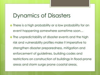 Dynamics of Disasters 
 There is a high probability or a low probability for an 
event happening somewhere sometime soon… 
 The unpredictability of disaster events and the high 
risk and vulnerability profiles make it imperative to 
strengthen disaster preparedness, mitigation and 
enforcement of guidelines, building codes and 
restrictions on construction of buildings in flood-prone 
areas and storm surge prone coastal areas. 
 