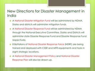 New Directions for Disaster Management in 
India 
 A National Disaster Mitigation Fund will be administerd by NDMA. 
States and districts will administer mitigation funds. 
 A National Disaster Response Fund will be administerd by NDMA 
through the National Executive Committee. States and Districts will 
administer state Disaster Response Fund and Disaster Response Fund 
respectively. 
 8 Battalions of National Disaster Response Force (NDRF) are being 
trained and deployed with CSSR and MFR equipments and tools in 
eight strategic locations. 
 A National Disaster Management Policy and National Disaster 
Response Plan will also be drawn up. 
 