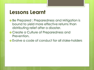 Lessons Learnt 
 Be Prepared : Preparedness and Mitigation is 
bound to yield more effective returns than 
distributing relief after a disaster. 
 Create a Culture of Preparedness and 
Prevention. 
 Evolve a code of conduct for all stake-holders 
 