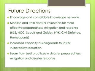 Future Directions 
 Encourage and consolidate knowledge networks 
 Mobilise and train disaster volunteers for more 
effective preparedness, mitigation and response 
(NSS, NCC, Scouts and Guides, NYK, Civil Defence, 
Homeguards) 
 Increased capacity building leads to faster 
vulnerability reduction. 
 Learn from best practices in disaster preparedness, 
mitigation and disaster response 
 
