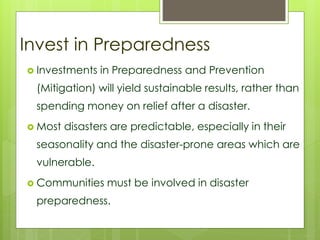 Invest in Preparedness 
 Investments in Preparedness and Prevention 
(Mitigation) will yield sustainable results, rather than 
spending money on relief after a disaster. 
 Most disasters are predictable, especially in their 
seasonality and the disaster-prone areas which are 
vulnerable. 
 Communities must be involved in disaster 
preparedness. 
 