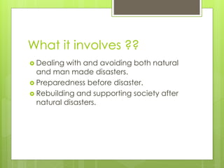 What it involves ?? 
 Dealing with and avoiding both natural 
and man made disasters. 
 Preparedness before disaster. 
 Rebuilding and supporting society after 
natural disasters. 
 