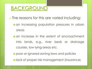 BACKGROUND 
 The reasons for this are varied including: 
 an increasing population pressures in urban 
areas 
 an increase in the extent of encroachment 
into lands, e.g., river beds or drainage 
courses, low lying areas etc. 
 poor or ignored zoning laws and policies 
 lack of proper risk management (insurance) 
 