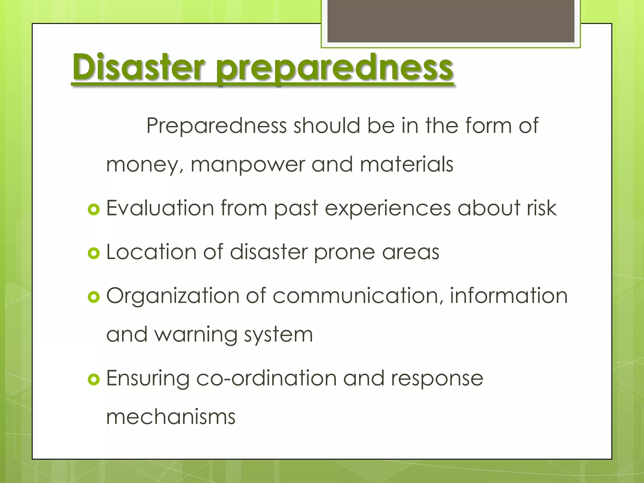Disaster preparedness
     Preparedness should be in the form of
 money, manpower and materials

 Evaluation   from past experiences about risk

 Location   of disaster prone areas

 Organization   of communication, information
 and warning system

 Ensuring   co-ordination and response
 mechanisms
 