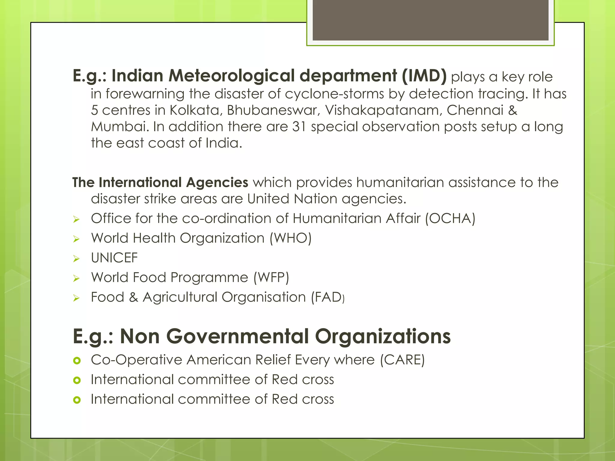 E.g.: Indian Meteorological department (IMD) plays a key role
    in forewarning the disaster of cyclone-storms by detection tracing. It has
    5 centres in Kolkata, Bhubaneswar, Vishakapatanam, Chennai &
    Mumbai. In addition there are 31 special observation posts setup a long
    the east coast of India.

The International Agencies which provides humanitarian assistance to the
   disaster strike areas are United Nation agencies.
 Office for the co-ordination of Humanitarian Affair (OCHA)
 World Health Organization (WHO)
 UNICEF
 World Food Programme (WFP)
 Food & Agricultural Organisation (FAD)



E.g.: Non Governmental Organizations
   Co-Operative American Relief Every where (CARE)
   International committee of Red cross
   International committee of Red cross
 