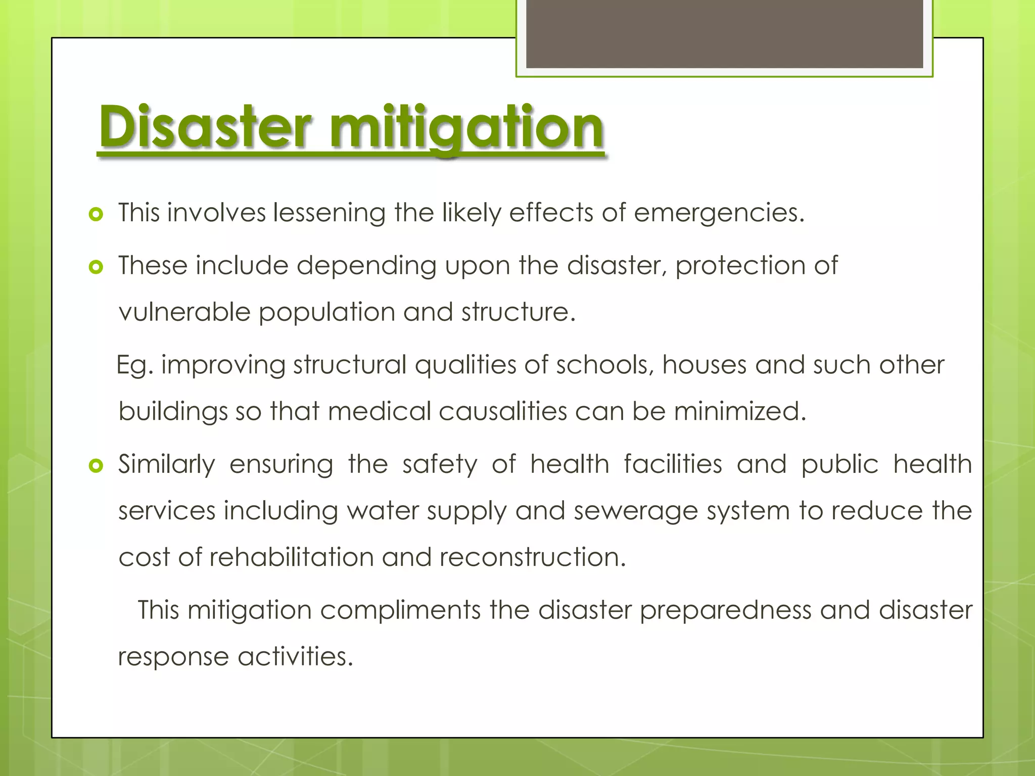 Disaster mitigation
   This involves lessening the likely effects of emergencies.

   These include depending upon the disaster, protection of
    vulnerable population and structure.

    Eg. improving structural qualities of schools, houses and such other
    buildings so that medical causalities can be minimized.

   Similarly ensuring the safety of health facilities and public health
    services including water supply and sewerage system to reduce the
    cost of rehabilitation and reconstruction.

     This mitigation compliments the disaster preparedness and disaster
    response activities.
 