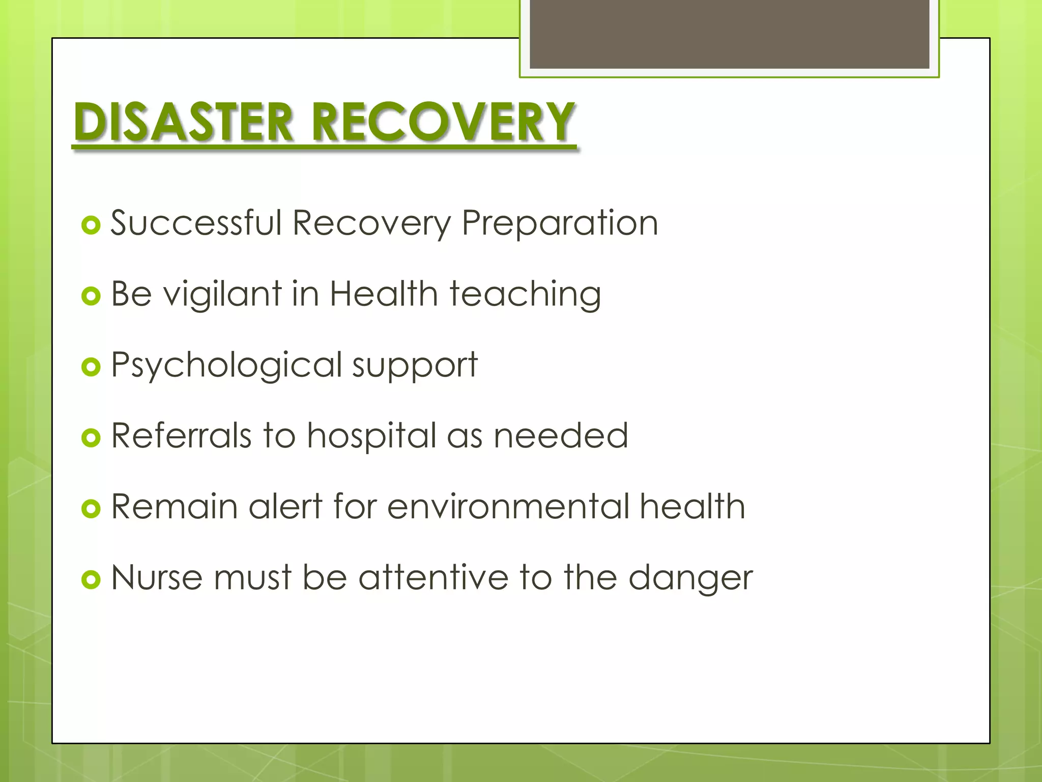 DISASTER RECOVERY
 Successful   Recovery Preparation

 Be   vigilant in Health teaching

 Psychological    support

 Referrals   to hospital as needed

 Remain    alert for environmental health

 Nurse   must be attentive to the danger
 