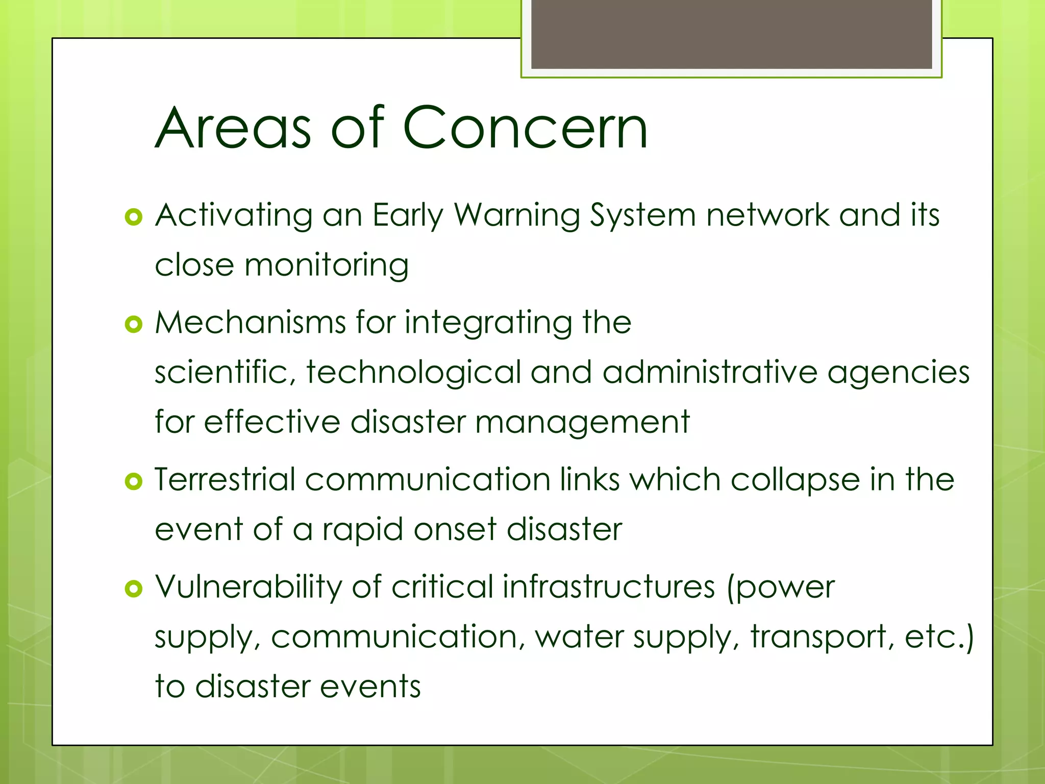 Areas of Concern
   Activating an Early Warning System network and its
    close monitoring
   Mechanisms for integrating the
    scientific, technological and administrative agencies
    for effective disaster management
   Terrestrial communication links which collapse in the
    event of a rapid onset disaster
   Vulnerability of critical infrastructures (power
    supply, communication, water supply, transport, etc.)
    to disaster events
 