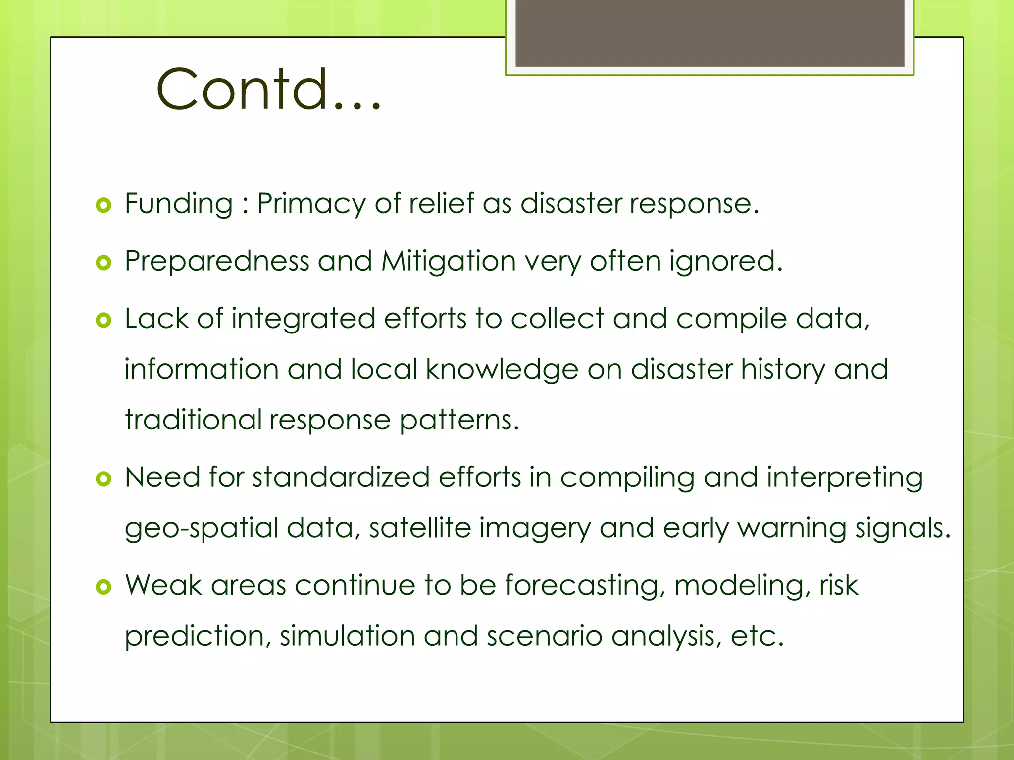 Contd…
   Funding : Primacy of relief as disaster response.

   Preparedness and Mitigation very often ignored.

   Lack of integrated efforts to collect and compile data,
    information and local knowledge on disaster history and
    traditional response patterns.

   Need for standardized efforts in compiling and interpreting
    geo-spatial data, satellite imagery and early warning signals.

   Weak areas continue to be forecasting, modeling, risk
    prediction, simulation and scenario analysis, etc.
 