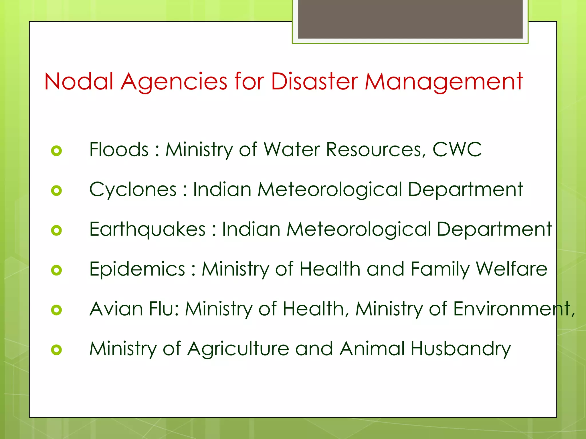 Nodal Agencies for Disaster Management

   Floods : Ministry of Water Resources, CWC

   Cyclones : Indian Meteorological Department

   Earthquakes : Indian Meteorological Department

   Epidemics : Ministry of Health and Family Welfare

   Avian Flu: Ministry of Health, Ministry of Environment,

   Ministry of Agriculture and Animal Husbandry
 