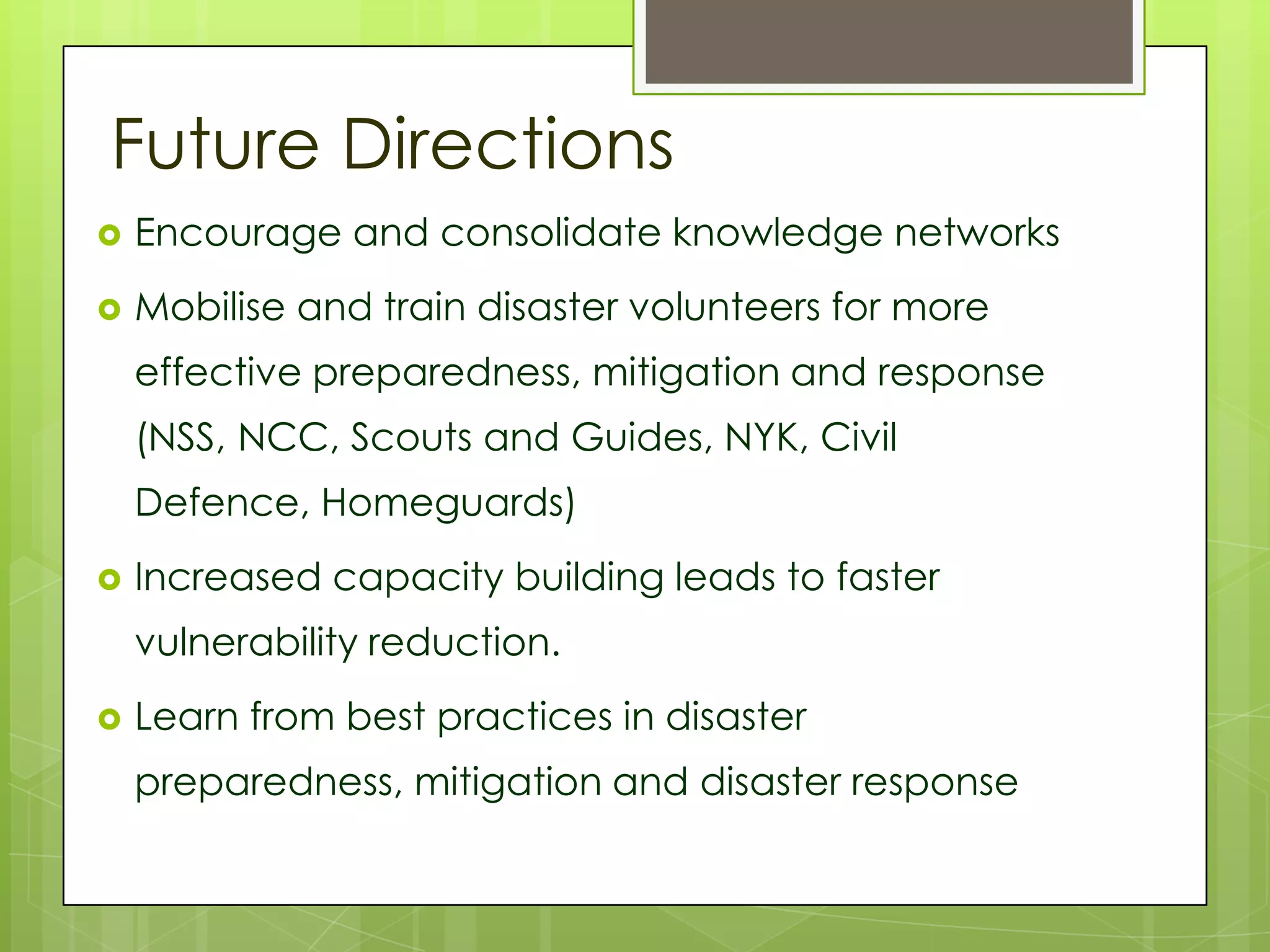 Future Directions
   Encourage and consolidate knowledge networks
   Mobilise and train disaster volunteers for more
    effective preparedness, mitigation and response
    (NSS, NCC, Scouts and Guides, NYK, Civil
    Defence, Homeguards)
   Increased capacity building leads to faster
    vulnerability reduction.
   Learn from best practices in disaster
    preparedness, mitigation and disaster response
 