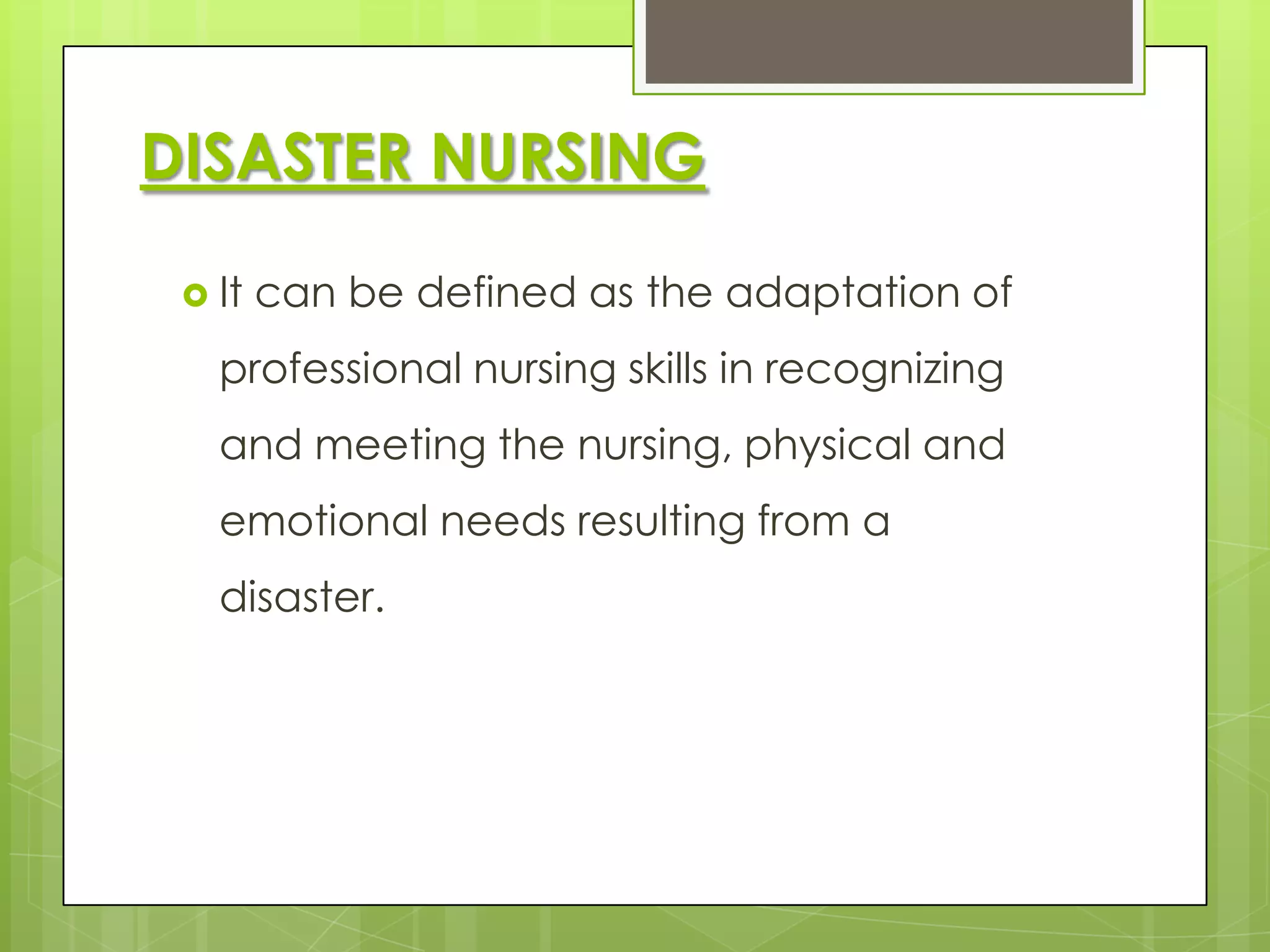 DISASTER NURSING

  It   can be defined as the adaptation of
   professional nursing skills in recognizing
   and meeting the nursing, physical and
   emotional needs resulting from a
   disaster.
 